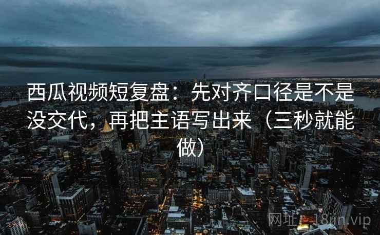 西瓜视频短复盘:先对齐口径是不是没交代,再把主语写出来(三秒就能做) 西瓜视频短复盘:先对齐口径是不是没交代,再把主语写出来(三秒就能做)