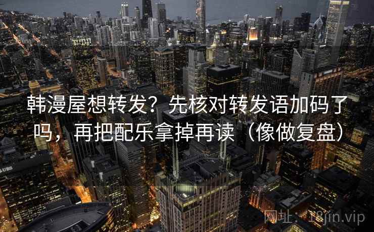 韩漫屋想转发？先核对转发语加码了吗，再把配乐拿掉再读（像做复盘）