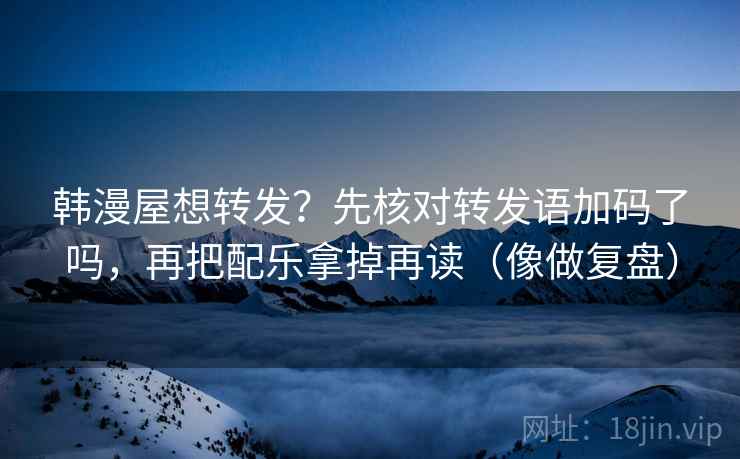 韩漫屋想转发？先核对转发语加码了吗，再把配乐拿掉再读（像做复盘）