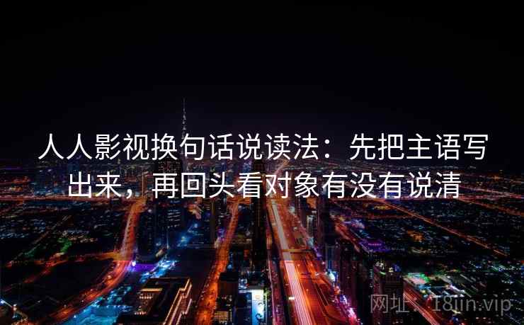 人人影视换句话说读法:先把主语写出来,再回头看对象有没有说清 人人影视换句话说读法:先把主语写出来,再回头看对象有没有说清