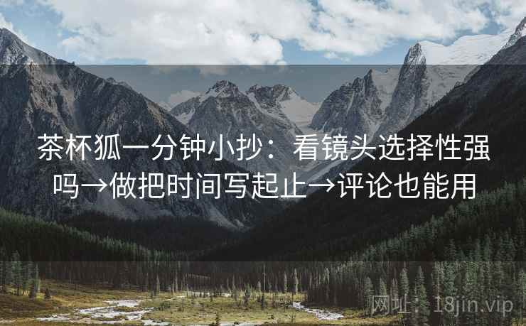 茶杯狐一分钟小抄：看镜头选择性强吗→做把时间写起止→评论也能用