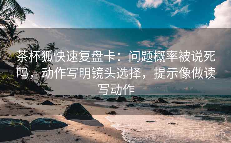 茶杯狐快速复盘卡：问题概率被说死吗，动作写明镜头选择，提示像做读写动作